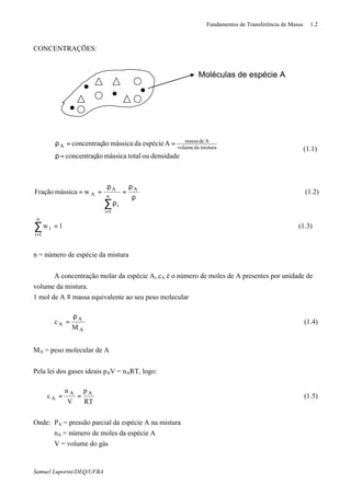 Fundamentos de Transferência de Massa 1.2
Samuel Luporini/DEQ/UFBA
CONCENTRAÇÕES:
densidadeoutotalmássicaãoconcentraç
Aespéciedamássicaãoconcentraç misturadavolume
Ademassa
A
=ρ
==ρ
(1.1)
(1.3)1w
(1.2)wmássicaFração
n
1i
i
A
n
1i
i
A
A
=
ρ
ρ
=
ρ
ρ
==
∑
∑
=
=
n = número de espécie da mistura
A concentração molar da espécie A, cA é o número de moles de A presentes por unidade de
volume da mistura.
1 mol de A ≡ massa equivalente ao seu peso molecular
M
c
A
A
A
ρ
= (1.4)
MA = peso molecular de A
Pela lei dos gases ideais pAV = nART, logo:
RT
p
V
n
c AA
A == (1.5)
Onde: PA = pressão parcial da espécie A na mistura
nA = número de moles da espécie A
V = volume do gás
Moléculas de espécie AMoléculas de espécie A
 