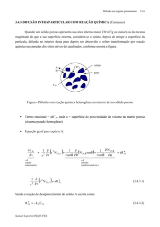 Difusão em regime permanente 3.16
Samuel Luporini/DEQ/UFBA
3.4.3 DIFUSÃO INTRAPARTICULAR COM REAÇÃO QUÍMICA (Cremasco)
Quando um sólido poroso apresenta sua área interna maior (30 m2
/g ou maior) ou da mesma
magnitude do que a sua superfície externa, considera-se o soluto, depois de atingir a superfície da
partícula, difunda no interior desta para depois ser absorvido e sofrer transformação por reação
química nas paredes dos sítios ativos do catalisador, conforme mostra a figura.
Figura - Difusão com reação química heterogênea no interior de um sólido poroso
• Termo reacional = aR”A, onde a = superfície do poro/unidade de volume da matriz porosa
(sistema pseudo-homogêneo)
• Equação geral para espécie A:
( ) ( ) A
remnalunidirecio
difusão
0
,A
,Ar,A
2
2
ioestacionár
estado
0
A
Ra
N
senr
1
senN
senr
1
Nr
rr
1
t
c
′′=




















φ∂
∂
θ
+θ
θ∂
∂
θ
+
∂
∂
+
∂
∂
=
φ
θ
=
4444444 34444444 21321
( ) Ar,A
2
2
RaNr
rr
1
′′=
∂
∂
∴ (3.4.3.1)
Sendo a reação de desaparecimento do soluto A escrita como:
AsA CkR −=′′ (3.4.3.2)
R”A
sólido
poro
A
B
CAs
 