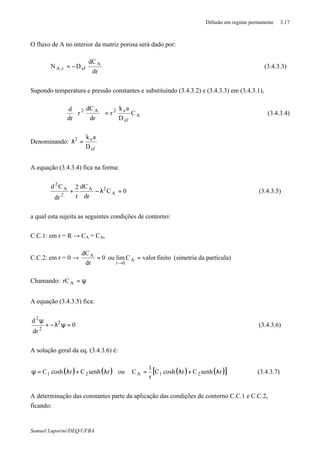 Difusão em regime permanente 3.17
Samuel Luporini/DEQ/UFBA
O fluxo de A no interior da matriz porosa será dado por:
dr
dC
DN A
efr,A −= (3.4.3.3)
Supondo temperatura e pressão constantes e substituindo (3.4.3.2) e (3.4.3.3) em (3.4.3.1),
A
ef
s2A2
C
D
ak
r
dr
dC
r
dr
d
=





(3.4.3.4)
Denominando:
ef
s2
D
ak
=λ
A equação (3.4.3.4) fica na forma:
0C
dr
dC
r
2
dr
Cd
A
2A
2
A
2
=λ−+ (3.4.3.5)
a qual esta sujeita as seguintes condições de contorno:
C.C.1: em r = R → CA = CAs
C.C.2: em r = 0 → finitovalorClimou0
dr
dC
A
0r
A
==
→
(simetria da partícula)
Chamando: ψ=ArC
A equação (3.4.3.5) fica:
0
dr
d 2
2
2
=ψλ−+
ψ
(3.4.3.6)
A solução geral da eq. (3.4.3.6) é:
( ) ( )rsenhCrcoshC 21 λ+λ=ψ ou ( ) ( )[ ]rsenhCrcoshC
r
1
C 21A λ+λ= (3.4.3.7)
A determinação das constantes parte da aplicação das condições de contorno C.C.1 e C.C.2,
ficando:
 