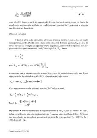 Difusão em regime permanente 3.18
Samuel Luporini/DEQ/UFBA
( )
( )Rsenh
rsenh
r
R
C
C
As
A
λ
λ
= (3.4.3.8)
A eq. (3.4.3.8) fornece o perfil de concentração de A no interior da matriz porosa em função da
relação entre as resistências a difusão e a reação química irreversível de 1ª ordem que se processa
nos sítios internos da partícula.
O fator de efetividade
O fator de efetividade representa o efeito que a taxa da matéria exerce na taxa de reação
numa partícula, sendo definido como a razão entre a taxa real de reação química, Rsg, e a taxa da
reação baseada nas condições de superfície externa da partícula, como se toda a superfície ativa dos
poros estivesse exposta nas mesmas condições da superfície, sgR . Assim:
sg
sg
R
R
=ηε
com:
Rr
A
ef
2
R,A
2
sg
dr
dC
DR4NR4R
=
π−=π=
representado todo o soluto consumido na superfície externa da partícula transportado para dentro
dessa partícula. Substituindo a eq. (3.4.3.8) e efetuando a derivação, temos:
( ) ( )[ ]RcothR1CRD4R Asefsg λλ−π−=
Caso ocorra somente reação química irreversível de 1ª ordem, a taxa é:
Ass
3
A
3
sg CakR
3
4
RR
3
4
R π−=′′π=
Logo:
( ) ( )[ ]
( )2
R
1RcothR3
λ
−λλ
=ηε
O parâmetro λ pode ser reformulado da seguinte maneira: λ=φ neR , que é o modulo de Thiele,
indica a relação entre a taxa de reação química de 1ª ordem e a taxa de difusão. E Rne = Vp/Sm um
raio generalizado que depende da geometria da partícula. Pa esfera perfeita: Vp = 4πR3
/3 e Sm =
4πR2
, logo: λR = 3φ.
 