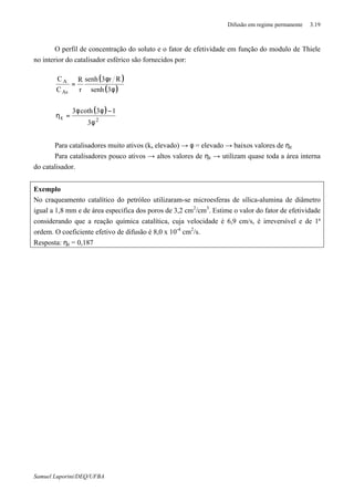 Difusão em regime permanente 3.19
Samuel Luporini/DEQ/UFBA
O perfil de concentração do soluto e o fator de efetividade em função do modulo de Thiele
no interior do catalisador esférico são fornecidos por:
( )
( )φ
φ
=
3senh
Rr3senh
r
R
C
C
As
A
( )
2
3
13coth3
φ
−φφ
=ηε
Para catalisadores muito ativos (ks elevado) → φ = elevado → baixos valores de ηε
Para catalisadores pouco ativos → altos valores de ηε → utilizam quase toda a área interna
do catalisador.
Exemplo
No craqueamento catalítico do petróleo utilizaram-se microesferas de sílica-alumina de diâmetro
igual a 1,8 mm e de área especifica dos poros de 3,2 cm2
/cm3
. Estime o valor do fator de efetividade
considerando que a reação química catalítica, cuja velocidade é 6,9 cm/s, é irreversível e de 1ª
ordem. O coeficiente efetivo de difusão é 8,0 x 10-4
cm2
/s.
Resposta: ηε = 0,187
 