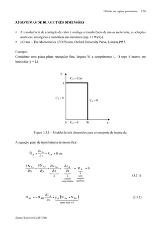 Difusão em regime permanente 3.20
Samuel Luporini/DEQ/UFBA
3.5 SISTEMAS DE DUAS E TRÊS DIMENSÕES
• A transferência de condução de calor é análoga a transferência de massa molecular, as soluções
analíticas, analógicas e numéricas são similares (cap. 17 Welty).
• J.Crank – The Mathematics of Diffusion, Oxford University Press, London,1957.
Exemplo:
Considerar uma placa plana retangular fina, largura W e comprimento L. O topo é imerso em
inseticida (y = L).
Figura 3.5.1 – Modelo de três dimensões para o transporte de inseticida.
A equação geral de transferência de massa fica:
0R
t
c
N A
A
A =−
∂
∂
+⋅∇
r
ou
{
0R
t
c
z
N
y
N
x
N
química
reação
sem
0
A
ioestacionár
estado
0
A
0
AzAyAx
=−
∂
∂
+
∂
∂
+
∂
∂
+
∂
∂
321321
(3.5.1)
( )444 3444 21
0bulktermo
BxAxA
A
ABAx NNy
dx
dC
DN
=
++−= (3.5.2)
x
y
CA = 0
CA = C(x)
CA = 0
CA = 0
L
0 W
 