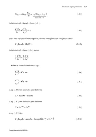 Difusão em regime permanente 3.21
Samuel Luporini/DEQ/UFBA
( )444 3444 21
0bulktermo
ByAyA
A
ABAy NNy
dy
dC
DN
=
++−= (3.5.3)
Substituindo (3.5.3) e (3.5.2) em (3.5.1):
0
y
C
x
C
2
A
2
2
A
2
=
∂
∂
+
∂
∂
(3.5.4)
que é uma equação diferencial parcial, linear e homogênea com solução da forma:
( ) ( ) ( )yYxXy,xCA = (3.5.5)
Substituindo (3.5.5) em (3.5.4), temos:
2
2
2
2
yd
Yd
y
1
xd
Xd
x
1
=
Ambos os lados são constantes, logo:
0X
xd
Xd 2
2
2
=λ+ (3.5.6)
0Y
yd
Yd 2
2
2
=λ− (3.5.7)
A eq. (3.5.6) tem a solução geral da forma:
xBsenxcosAX λ+λ= (3.5.8)
A eq. (3.5.7) tem a solução geral da forma:
yy
EeDeY λλ−
+= (3.5.9)
A eq. (3.5.5) fica:
( ) ( )( )yy
A EeDexBsenxcosAy,xC λλ−
+λ+λ= (3.5.10)
 