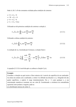 Difusão em regime permanente 3.22
Samuel Luporini/DEQ/UFBA
Onde A, B, C e D são constantes avaliadas pelas condições de contorno:
x = 0 → CA = 0
x = W → CA = 0
y = 0 → CA = 0
y = L → CA = C(x)
Utilizando as três primeiras condições de contorno a solução é:
( )
W
yn
senh
W
xn
senAy,xC
1n
nA
ππ
= ∑
∞
=
(3.5.11)
Utilizando a ultima condição de contorno:
( )
W
Ln
senh
W
xn
senAxC
1n
nA
ππ
= ∑
∞
=
(3.5.12)
A avaliação de An é mostrada por Cremasco, a solução final é:
( ) ( ) dx
W
xn
senxC
W
xn
sen
W
Ln
senh
W
yn
senh
W
2
y,xC
W
0
A
1n
A ∫∑ 




 ππ

















 π





 π
=
∞
=
(3.5.13)
A equação (3.5.13) é resolvida após se conhecer a função CA(x).
Exemplo:
Considere a situação na qual ocorra o fluxo mássico de A através da superfície de um catalisador.
Ao entrar em contato com o catalisador, o soluto A se difunde nas direções x e y. Atingindo três das
quatro superfícies, a espécie A reage instantaneamente. Em y = L para qualquer x, a sua
concentração mantém-se constante em um valor β. Considerando a existência da contradifusão
equimolar entre produto e reagente, pede-se:
a) a distribuição mássica do soluto A.
 