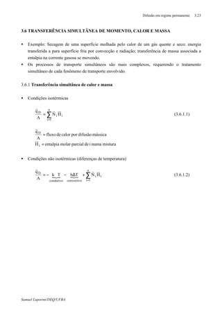 Difusão em regime permanente 3.23
Samuel Luporini/DEQ/UFBA
3.6 TRANSFERÊNCIA SIMULTÂNEA DE MOMENTO, CALOR E MASSA
• Exemplo: Secagem de uma superfície molhada pelo calor de um gás quente e seco: energia
transferida a para superfície fria por convecção e radiação; transferência de massa associada a
entalpia na corrente gasosa se movendo.
• Os processos de transporte simultâneos são mais complexos, requerendo o tratamento
simultâneo de cada fenômeno de transporte envolvido.
3.6.1 Transferência simultânea de calor e massa
• Condições isotérmicas
∑
=
=
n
1i
ii
D
HN
A
q r
r
(3.6.1.1)
misturanumaideparcialmolarentalpiaH
mássicadifusãoporcalordefluxo
A
q
i
D
=
=
r
• Condições não isotérmicas (diferenças de temperatura)
{ { ∑
=
+∆−∇−=
n
1i
ii
convectivocondutivo
D
HNThTk
A
q r
r
(3.6.1.2)
 
