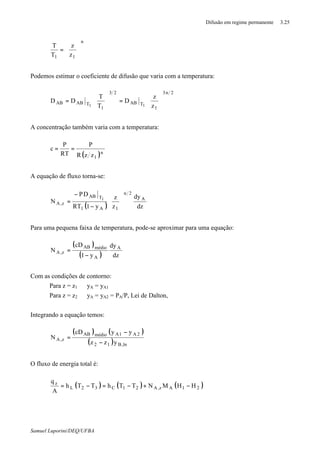 Difusão em regime permanente 3.25
Samuel Luporini/DEQ/UFBA
n
11 z
z
T
T






=
Podemos estimar o coeficiente de difusão que varia com a temperatura:
2n3
1
TAB
23
1
TABAB
z
z
D
T
T
DD
11 





=





=
A concentração também varia com a temperatura:
( )n
1zzR
P
RT
P
c ==
A equação de fluxo torna-se:
( ) dz
dy
z
z
y1RT
DP
N A
2n
1A1
TAB
z,A
1






−
−
=
Para uma pequena faixa de temperatura, pode-se aproximar para uma equação:
( )
( ) dz
dy
y1
cD
N A
A
médioAB
z,A
−
=
Com as condições de contorno:
Para z = z1 ⇒ yA = yA1
Para z = z2 ⇒ yA = yA2 = PA/P, Lei de Dalton,
Integrando a equação temos:
( ) ( )
( ) ln,B12
2A1AmédioAB
z,A
yzz
yycD
N
−
−
=
O fluxo de energia total é:
( ) ( ) ( )21Az,A21C32L
z
HHMNTThTTh
A
q
−+−=−=
 