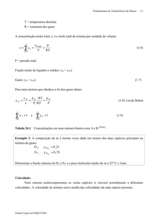 Fundamentos de Transferência de Massa 1.3
Samuel Luporini/DEQ/UFBA
T = temperatura absoluta
R = constante dos gases
A concentração molar total, c, é o mole total da mistura por unidade de volume.
RT
P
V
n
cc
n
1i
total
i∑
=
=== (1.6)
P = pressão total
Fração molar de líquidos e sólidos: xA = cA/c
Gases: yA = cA/c (1.7)
Para uma mistura que obedece a lei dos gases ideais:
(1.9)1ye1x
DaltondeLei(1.8)
P
p
RTP
RTp
c
c
y
n
1i
i
n
1i
i
AAA
A
==
===
∑∑
==
Tabela 24.1 Concentrações em uma mistura binária com A e B (Welty)
Exemplo 1: A composição do ar é muitas vezes dada em termos das duas espécies principais na
mistura de gases:
79,0yN
21,0yO
2
2
N2
O2
=⇒
=⇒
Determinar a fração mássica de O2 e N2 e o peso molecular médio do ar a 25o
C e 1atm.
Velocidades
Num sistema multicomponentes as varias espécies n, moverá normalmente a diferentes
velocidades. A velocidade de mistura será a media das velocidades da cada espécie presente.
 