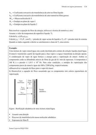 Difusão em regime permanente 3.26
Samuel Luporini/DEQ/UFBA
2líquidodeplanonoEntalpiaH
1vapordeplanonoEntalpiaH
AdemolecularMassaM
gasosofilmenonaturalcalordenciatransferêdeconvectivoeCoeficienth
líquidofilmenocalordenciatransferêdeconvectivoeCoeficienth
2
1
A
C
L
=
=
=
=
=
Para resolver a equação de fluxo de energia, utiliza-se a técnica de tentativa e erro:
Assume o valor da temperatura da superfície liquida: T2
Calcula hC e (cDAB)médio.
Calcula yA2 = PA/P, com PA = pressão de vapor acima do liquido a T2 e P = pressão total do sistema
Quando os lados esquerdo e direito se satisfazerem o chute de T2 esta correto.
Exemplo:
Uma mistura de vapor etanol-água esta sendo destilada pelo contato da solução liquida etanol/água.
O etanol é transferido a partir do líquido para a fase vapor e a água é transferida na direção oposta.
A condensação de vapor de água fornece a energia para a vaporização do etanol. Ambos os
componentes estão se difundindo através do filme de gás de 0,1 mm de espessura. A temperatura é
368 K e a pressão é 1,013 x 105
Pa. Para estas condições, a entalpia de vaporização dos
componentes puros do etanol e água são 840 e 2300 kJ/kg, respectivamente.
a)Desenvolver a equação de fluxo para o vapor de etanol.
b) Desenvolver a equação de fluxo assumindo que os componentes tem calores equimolares de
vaporização.
Figura - Retificação adiabática de uma mistura etanol/água.
• Assumir uma direção
• Processo de transferência de massa molecular adiabático
• Espessura do filme δ
Parede
adiabática
Misturaliquidasaturadadeetanol/água
Filme
gasoso
(δ)
Vapor
etanol/água
NEtOH
(vapor)
NH2O
(condensado)
 