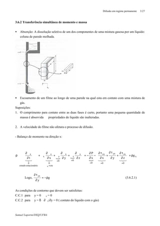 Difusão em regime permanente 3.27
Samuel Luporini/DEQ/UFBA
3.6.2 Transferência simultânea de momento e massa
• Absorção: A dissolução seletiva de um dos componentes de uma mistura gasosa por um líquido:
coluna de parede molhada.
• Escoamento de um filme ao longo de uma parede na qual esta em contato com uma mistura de
gás.
Suposições:
1. O comprimento para contato entre as duas fases é curto, portanto uma pequena quantidade de
massa é absorvida ⇒ propriedades do liquido são inalteradas.
2. A velocidade do filme não afetara o processo de difusão.
- Balanço de momento na direção x:
{ {
{
x
0
zxyx
0
xx
0
x
0
z
x
0
y
cte
0
x
x
ioestacionárestado
0
x
g
zyxx
P
zyxt
x
ρ+












∂
τ∂
+
∂
τ∂
+
∂
τ∂
−
∂
∂
−=
















∂
ϑ∂
ϑ+
∂
ϑ∂
ϑ+
∂
ϑ∂
ϑ+
∂
ϑ∂
ρ
===
==
=ϑ
321321321321
Logo, g
y
yx
ρ−=
∂
τ∂
(3.6.2.1)
As condições de contorno que devem ser satisfeitas:
C.C.1 para y = 0 ϑx = 0
C.C.2 para y = δ ∂ϑx/∂y = 0 ( contato do liquido com o gás)
 