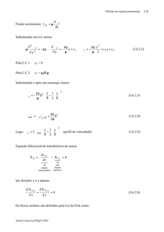 Difusão em regime permanente 3.28
Samuel Luporini/DEQ/UFBA
Fluido newtoniano:
dy
d x
xy
ϑ
µ=τ
Substituindo em (1), temos:
21
2
x1
x
2
x
2
cyc
2
yg
cy
g
y
g
y
++
µ
ρ
−=ϑ⇒+
µ
ρ
−=
∂
ϑ∂
⇒ρ−=
∂
ϑ∂
µ (3.6.2.2)
Pela C.C.1 ⇒ c2 = 0
Pela C.C.2 ⇒ c1 = ρgδ/µ
Substituindo e após um rearranjo, temos:














δ
−
δ
δ
µ
ρ
−=ϑ
2
2
x
y
2
1yg
(3.6.2.3)
2
yxmax
2
g
δ
µ
ρ
=ϑ=ϑ δ=
(3.6.2.4)
Logo:














δ
−
δ
ϑ=ϑ
2
maxx
y
2
1y
2 (perfil de velocidade) (3.6.2.5)
Equação diferencial de transferência de massa
{
0R
t
c
N
química
reação
sem
0
A
ioestacionár
estado
0
A
A =−
∂
∂
+⋅∇
=
=
321
r
nas direções x e y apenas:
0
y
N
x
N y,Ax,A
=
∂
∂
+
∂
∂
(3.6.2.6)
Os fluxos molares são definidos pela Lei de Fick como:
 