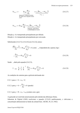 Difusão em regime permanente 3.29
Samuel Luporini/DEQ/UFBA
( )444 3444 2143421
xAc
x,Bx,AA
curto.
muitoéliquidoocomvapordo
contatodetempoodesprezar,
A
ABx,A NNx
dx
dc
DN
ϑ=
++−= (3.6.2.7)
( )444 3444 21
BemAdedesolubilidaa
baixamuito,desprezar
y,By,AA
A
ABy,A NNx
dy
dc
DN ++−= (3.6.2.8)
Direção y: A é transportado principalmente por difusão.
Direção x: A é transportado principalmente por convecção.
Substituindo (3.6.2.7) e (3.6.2.8) em (3.6.2.6), temos:
( )
:logoapenas,ydedependenteécomo,0
y
c
D
x
c
x2
A
2
AB
xA
ϑ=
∂
∂
−+
∂
ϑ∂
0
y
c
D
x
c
2
A
2
AB
A
x =
∂
∂
−+
∂
∂
ϑ (3.6.2.9)
Sendo ϑx dado pela equação (3.6.2.5), ∴
0
y
c
D
x
cy
2
1y
2
2
A
2
AB
A
2
max =
∂
∂
−+
∂
∂














δ
−
δ
ϑ (3.6.2.9)
As condições de contorno para a película deslizando são:
C.C.1: para x = 0 → cA = 0
C.C.2: para y = 0 → 0
y
cA
=
∂
∂
(parede)
C.C.3: para y = δ → cA = cA0 (contato com o gás)
A qual pode ser resolvida numericamente pelo método das diferenças finitas.
Johnstone & Pigford (1942) resolveram a equação (3.2.6.9) analiticamente, e obtiveram a
concentração adimensional no fundo da coluna(Trans. AICHE, 38, 25, 1942):
 