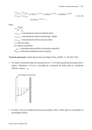 Difusão em regime permanente 3.30
Samuel Luporini/DEQ/UFBA
L++
++=
−
−
−
−−−
δ==
δ==
n75,204
n64,105n318,39n1213,5
yA0xA
yALxA
e01811,0
e03500,0e1001,0e7857,0
cc
cc
(3.2.6.10)
Onde:
líquidonosolutododifusãodeecoeficientD
superfícienalocalizadafilme,domáximaevelocidad
películadaespessura
colunadaalturaL
colunadatoponosolutodoãoconcentraçc
liquido-gásinterfacenasolutodoãoconcentraçc
colunadafundonosolutodoãoconcentraçc
LD
n
AB
max
0xA
xA
LxA
max
2
AB
=
=ϑ
=δ
=
=
=
=
ϑδ
=
=
δ=
=
Teoria da penetração: modelo desenvolvido por Higbie (Trans, AICHE, 31, 368-389, 1935)
• Um soluto é transferido dentro de uma película em y = δ. O efeito da película deslizando sobre a
espécie difundindo, é tal que a velocidade do escoamento do fluido pode ser considerada
uniforme e igual a ϑmax.
• O soluto A não será afetado pela presença da parede, então o fluido pode ser considerado de
profundidade infinita.
Profundidade da penetração
 
