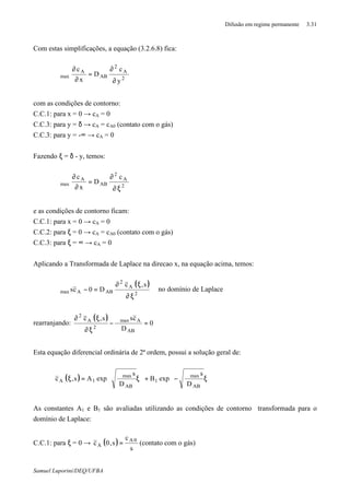 Difusão em regime permanente 3.31
Samuel Luporini/DEQ/UFBA
Com estas simplificações, a equação (3.2.6.8) fica:
2
A
2
AB
A
max
y
c
D
x
c
∂
∂
=
∂
∂
ϑ
com as condições de contorno:
C.C.1: para x = 0 → cA = 0
C.C.3: para y = δ → cA = cA0 (contato com o gás)
C.C.3: para y = -∞ → cA = 0
Fazendo ξ = δ - y, temos:
2
A
2
AB
A
max
c
D
x
c
ξ∂
∂
=
∂
∂
ϑ
e as condições de contorno ficam:
C.C.1: para x = 0 → cA = 0
C.C.2: para ξ = 0 → cA = cA0 (contato com o gás)
C.C.3: para ξ = ∞ → cA = 0
Aplicando a Transformada de Laplace na direcao x, na equação acima, temos:
( )
2
A
2
ABAmax
s,c
D0cs
ξ∂
ξ∂
=−ϑ no domínio de Laplace
rearranjando:
( )
0
D
css,c
AB
Amax
2
A
2
=
ϑ
−
ξ∂
ξ∂
Esta equação diferencial ordinária de 2ª ordem, possui a solução geral de:
( ) 







ξ
ϑ
−+








ξ
ϑ
=ξ
AB
max
1
AB
max
1A
D
s
expB
D
s
expAs,c
As constantes A1 e B1 são avaliadas utilizando as condições de contorno transformada para o
domínio de Laplace:
C.C.1: para ξ = 0 → ( )
s
c
s,0c 0A
A = (contato com o gás)
 