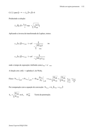 Difusão em regime permanente 3.32
Samuel Luporini/DEQ/UFBA
C.C.2: para ξ = ∞ → ( ) 0s,cA =∞
Produzindo a solução:
( ) 







ξ
ϑ
−=ξ
AB
max0A
A
D
s
exp
s
c
s,c
Aplicando a inversa da transformada de Laplace, temos:
( )




























ϑ
−
ξ
−=ξ
max
AB
0AA
xD4
erf1c,xc ou
( )
















−
ξ
−=ξ
expAB
0AA
tD4
erf1c,xc
onde o tempo de exposição é definido como texp = x/ϑmax.
A função erro: erf() → apêndice L de Welty.
Fluxo:
{ { 









−
π
=
π
=
∂
∂
−==
==δ=
δ==ξ
0
2A
c
1A
exp
AB
exp
AB
0A
y
A
AByy,A0y,A cc
t
D
t
D
c
y
c
DNN
0A
Por comparação com a equação de convecção: ( )2A1Acy,A cckN −=
21
ABc
exp
AB
c Dkou
t
D
k ∝
π
= ⇒ Teoria da penetração.
 