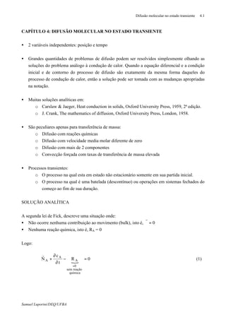 Difusão molecular no estado transiente 4.1
Samuel Luporini/DEQ/UFBA
CAPÍTULO 4: DIFUSÃO MOLECULAR NO ESTADO TRANSIENTE
• 2 variáveis independentes: posição e tempo
• Grandes quantidades de problemas de difusão podem ser resolvidos simplesmente olhando as
soluções do problema análogo à condução de calor. Quando a equação diferencial e a condição
inicial e de contorno do processo de difusão são exatamente da mesma forma daqueles do
processo de condução de calor, então a solução pode ser tomada com as mudanças apropriadas
na notação.
• Muitas soluções analíticas em:
o Carslaw & Jaeger, Heat conduction in solids, Oxford University Press, 1959, 2ª edição.
o J. Crank, The mathematics of diffusion, Oxford University Press, London, 1958.
• São peculiares apenas para transferência de massa:
o Difusão com reações químicas
o Difusão com velocidade media molar diferente de zero
o Difusão com mais de 2 componentes
o Convecção forçada com taxas de transferência de massa elevada
• Processos transientes:
o O processo na qual esta em estado não estacionário somente em sua partida inicial.
o O processo na qual é uma batelada (descontínuo) ou operações em sistemas fechados do
começo ao fim de sua duração.
SOLUÇÃO ANALÍTICA
A segunda lei de Fick, descreve uma situação onde:
• Não ocorre nenhuma contribuição ao movimento (bulk), isto é, 0=ϑ
r
• Nenhuma reação química, isto é, RA = 0
Logo:
{
0R
t
c
N
química
reaçãosem
0
A
A
A =−
∂
∂
+⋅∇
=
r
(1)
 