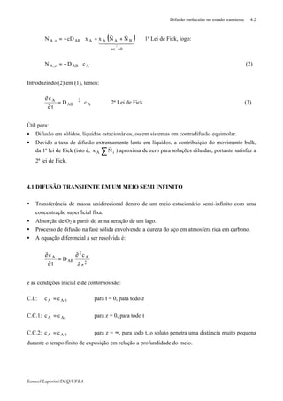 Difusão molecular no estado transiente 4.2
Samuel Luporini/DEQ/UFBA
( )44 344 21
rr
r
0c
BAAAABz,A NNxxcDN
=ϑ=
++∇−= 1ª Lei de Fick, logo:
AABz,A cDN ∇−= (2)
Introduzindo (2) em (1), temos:
A
2
AB
A
cD
t
c
⋅∇=
∂
∂
2ª Lei de Fick (3)
Útil para:
• Difusão em sólidos, líquidos estacionários, ou em sistemas em contradifusão equimolar.
• Devido a taxa de difusão extremamente lenta em líquidos, a contribuição do movimento bulk,
da 1ª lei de Fick (isto é, ∑ iA Nx
r
) aproxima de zero para soluções diluídas, portanto satisfaz a
2ª lei de Fick.
4.1 DIFUSÃO TRANSIENTE EM UM MEIO SEMI INFINITO
• Transferência de massa unidirecional dentro de um meio estacionário semi-infinito com uma
concentração superficial fixa.
• Absorção de O2 a partir do ar na aeração de um lago.
• Processo de difusão na fase sólida envolvendo a dureza do aço em atmosfera rica em carbono.
• A equação diferencial a ser resolvida é:
2
A
2
AB
A
z
c
D
t
c
∂
∂
=
∂
∂
e as condições inicial e de contornos são:
C.I.: 0AA cc = para t = 0, para todo z
C.C.1: AsA cc = para z = 0, para todo t
C.C.2: 0AA cc = para z = ∞, para todo t, o soluto penetra uma distância muito pequena
durante o tempo finito de exposição em relação a profundidade do meio.
 