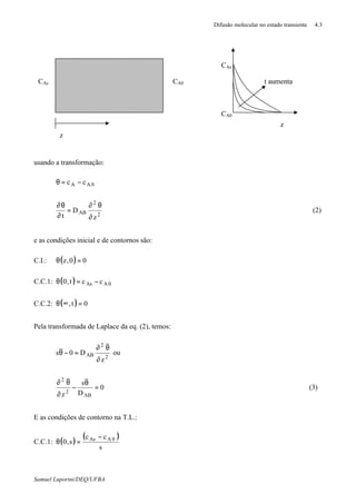 Difusão molecular no estado transiente 4.3
Samuel Luporini/DEQ/UFBA
usando a transformação:
0AA cc −=θ
2
2
AB
z
D
t ∂
θ∂
=
∂
θ∂
(2)
e as condições inicial e de contornos são:
C.I.: ( ) 00,z =θ
C.C.1: ( ) 0AAs cct,0 −=θ
C.C.2: ( ) 0t, =∞θ
Pela transformada de Laplace da eq. (2), temos:
2
2
AB
z
D0s
∂
θ∂
=−θ ou
0
D
s
z AB
2
2
=
θ
−
∂
θ∂
(3)
E as condições de contorno na T.L.:
C.C.1: ( )
( )
s
cc
s,0 0AAs −
=θ
z
CA0CAs
z
t aumenta
CA0
CAs
 