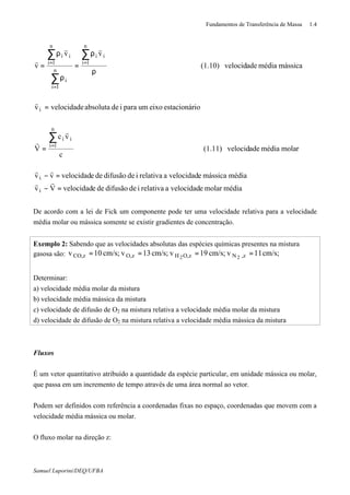 Fundamentos de Transferência de Massa 1.4
Samuel Luporini/DEQ/UFBA
médiamolarevelocidadarelativaidedifusãodeevelocidadVv
médiamássicaevelocidadarelativaidedifusãodeevelocidadvv
molarmédiaadevelocid(1.11)
c
vc
V
ioestacionáreixoumparaideabsolutavelocidadev
mássicamédiaadevelocid(1.10)
vv
v
i
i
n
1i
ii
i
n
1i
ii
n
1i
i
n
1i
ii
=−
=−
=
=
ρ
ρ
=
ρ
ρ
=
∑
∑
∑
∑
=
=
=
=
rr
rr
r
r
r
rr
r
De acordo com a lei de Fick um componente pode ter uma velocidade relativa para a velocidade
média molar ou mássica somente se existir gradientes de concentração.
Exemplo 2: Sabendo que as velocidades absolutas das espécies químicas presentes na mistura
gasosa são: cm/s;11vcm/s;19vcm/s;13vcm/s;10v z,NzO,HzO,zCO, 22
====
Determinar:
a) velocidade média molar da mistura
b) velocidade média mássica da mistura
c) velocidade de difusão de O2 na mistura relativa a velocidade média molar da mistura
d) velocidade de difusão de O2 na mistura relativa a velocidade média mássica da mistura
Fluxos
É um vetor quantitativo atribuído a quantidade da espécie particular, em unidade mássica ou molar,
que passa em um incremento de tempo através de uma área normal ao vetor.
Podem ser definidos com referência a coordenadas fixas no espaço, coordenadas que movem com a
velocidade média mássica ou molar.
O fluxo molar na direção z:
 