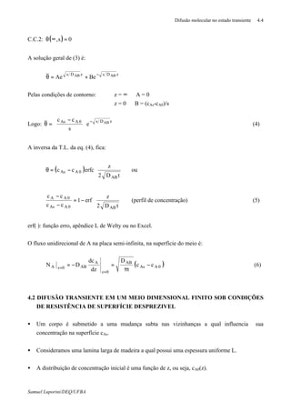 Difusão molecular no estado transiente 4.4
Samuel Luporini/DEQ/UFBA
C.C.2: ( ) 0s, =∞θ
A solução geral de (3) é:
zDszDs ABAB
BeAe
−
+=θ
Pelas condições de contorno: z = ∞ ⇒ A = 0
z = 0 ⇒ B = (cAs-cA0)/s
Logo:
zDs0AAs AB
e
s
cc −





 −
=θ (4)
A inversa da T.L. da eq. (4), fica:
( ) 







−=θ
tD2
z
erfccc
AB
0AAs ou








−=
−
−
tD2
z
erf1
cc
cc
AB0AAs
0AA
(perfil de concentração) (5)
erf( ): função erro, apêndice L de Welty ou no Excel.
O fluxo unidirecional de A na placa semi-infinita, na superfície do meio é:
( )0AAs
AB
0z
A
AB0zA cc
t
D
dz
dc
DN −
π
=−=
=
=
(6)
4.2 DIFUSÃO TRANSIENTE EM UM MEIO DIMENSIONAL FINITO SOB CONDIÇÕES
DE RESISTÊNCIA DE SUPERFÍCIE DESPREZIVEL
• Um corpo é submetido a uma mudança subta nas vizinhanças a qual influencia sua
concentração na superfície cAs.
• Consideramos uma lamina larga de madeira a qual possui uma espessura uniforme L.
• A distribuição de concentração inicial é uma função de z, ou seja, cA0(z).
 