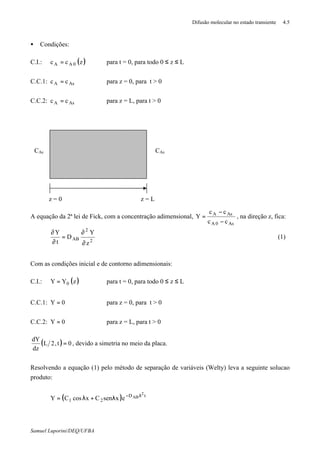 Difusão molecular no estado transiente 4.5
Samuel Luporini/DEQ/UFBA
• Condições:
C.I.: ( )zcc 0AA = para t = 0, para todo 0 ≤ z ≤ L
C.C.1: AsA cc = para z = 0, para t > 0
C.C.2: AsA cc = para z = L, para t > 0
A equação da 2ª lei de Fick, com a concentração adimensional,
As0A
AsA
cc
cc
Y
−
−
= , na direção z, fica:
2
2
AB
z
Y
D
t
Y
∂
∂
=
∂
∂
(1)
Com as condições inicial e de contorno adimensionais:
C.I.: ( )zYY 0= para t = 0, para todo 0 ≤ z ≤ L
C.C.1: 0Y = para z = 0, para t > 0
C.C.2: 0Y = para z = L, para t > 0
( ) 0t,2L
dz
dY
= , devido a simetria no meio da placa.
Resolvendo a equação (1) pelo método de separação de variáveis (Welty) leva a seguinte solucao
produto:
( ) tD
21
2
ABexsenCxcosCY λ−
λ+λ=
z = 0
CAsCAs
z = L
 