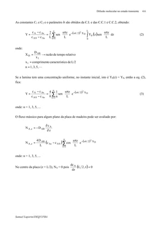 Difusão molecular no estado transiente 4.6
Samuel Luporini/DEQ/UFBA
As constantes C1 e C2 e o parâmetro λ são obtidos da C.I. e das C.C.1 e C.C.2, obtendo:
( ) ( ) dz
L
zn
senzYe
L
zn
sen
L
2
cc
cc
Y
L
0
0
X2n
1nAs0A
AsA D
2
∫∑ 




 π





 π
=
−
−
= π−
∞
=
(2)
onde:
L5,3,1,n
L/2deticocaracterisocomprimentx
relativotempoderazão
x
D
X
1
1
AB
D
=
=
→=
Se a lamina tem uma concentração uniforme, no instante inicial, isto é Y0(z) = Y0, então a eq. (2),
fica:
( ) D
2 X2n
1nAs0A
AsA
e
L
zn
sen
n
14
cc
cc
Y π−
∞
=
∑ 




 π
π
=
−
−
= (3)
onde: n = 1, 3, 5, ...
O fluxo mássico para algum plano da placa de madeira pode ser avaliado por:
z
c
DN A
ABz,A
∂
∂
−=
( ) ( ) D
2 X2n
1n
0AAs
AB
z,A e
L
zn
coscc
L
D4
N π−
∞
=
∑ 




 π
−=
onde: n = 1, 3, 5, ...
No centro da placa (z = L/2), NA = 0 pois ( ) 0t,2L
dz
dcA
=
 