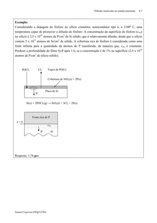 Difusão molecular no estado transiente 4.7
Samuel Luporini/DEQ/UFBA
Exemplo:
Considerando a dopagem do fósforo no silício cristalino, semicondutor tipo n, a 1100º C, uma
temperatura capaz de promover a difusão do fósforo. A concentração da superfície do fósforo (cAs)
no silício é 2,5 x 1020
atomos de P/cm3
de Si sólido, que é relativamente diluído, desde que o silício
contem 5 x 1022
atomos de Si/cm3
de sólido. A cobertura rica de fósforo é considerada como uma
fonte infinita para a quantidade de átomos de P transferido, de maneira que, cAs é constante.
Predizer a profundidade do filme Si-P após 1 h, se a concentração é de 1% na superfície (2,5 x 1018
atomos de P/cm3
de silício sólido).
Resposta: 1,76 µm
z = 0
Si(s) + 2POCl3(g) → SiO2(s) + 3Cl2 + 2P(s)
P
POCl3 Cl2 Vapor de POCl3
Cobertura de SiO2(s) + 2P(s)
Placa de Si
Fonte rica de P
P Si
cAs
 