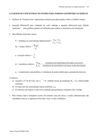Difusão molecular no estado transiente 4.8
Samuel Luporini/DEQ/UFBA
4.3 GRÁFICOS CONCENTRAÇÃO-TEMPO PARA FORMAS GEOMÉTRICAS SIMPLES
• Gráficos de “Gurney-Lurie” apresentam soluções para placa plana, esfera e cilindros longos.
• Equação diferencial para condução de calor análoga a equação diferencial para difusão
molecular ⇒ estes gráficos podem ser utilizados para ambos os fenômenos de transportes.
• Para difusão molecular, temos:
Y = mudança na concentração adimensional =
0AAs
AAs
cc
cc
−
−
XD = tempo relativo =
2
1
AB
x
tD
n = posição relativa =
1x
x
m = resistência relativa =
1c
AB
xk
D
=
internamolecularmassadenciatransferêdearesistênci
convectivamassadenciatransferêdearesistênci
x1 = comprimento característico, é a distância do ponto médio para a posição de interesse.
Condições:
a) Assumir a 2ª lei de Fick, isto é, 0=ϑ , nenhum termo de produção, RA = 0, e difusividade
constante.
b) O corpo tem um concentração inicial uniforme, cA0.
c) O contorno esta sujeito a uma nova condição que permaneça constante com o tempo.
1. Para formas onde o transporte ocorre em somente uma das faces, a razões adimensionais são
calculadas como se a espessura fosse duas vezes o valor verdadeiro.
 