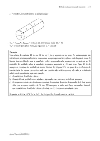 Difusão molecular no estado transiente 4.10
Samuel Luporini/DEQ/UFBA
3) Cilindros, incluindo ambas as extremidades
Ycil = YcilindroYa, Ycilindro = avaliado em coordenada radial (x1 = R)
Ya = avaliado para placa plana, de espessura x1 = a (axial)
Exemplo
Uma placa de madeira 12 in por 12 in por 1 in, é exposta ao ar seco. As extremidades são
inicialmente seladas para limitar o processo de secagem para as faces planas mais largas da placa. O
liquido interno difunde para a superfície, onde é evaporada pela passagem da corrente de ar. O
conteúdo de umidade sobre a superfície permanece constante a 15% em peso. Após 10 hr de
secagem o conteúdo de umidade do centro diminui de 50 para 32% em peso Se o coeficiente de
transferência de massa convectivo pode ser considerado suficientemente elevado, a resistência
relativa m é aproximada para zero, calcule:
a) O coeficiente de difusão efetiva.
b) O conteúdo de umidade se as seis faces são usadas para o mesmo período de secagem.
c) O tempo necessário para diminuir o conteúdo de umidade do centro de um cubo de 1 ft de aresta
feito com a mesma madeira, de 50 para 32% em peso se todas as 6 faces são usadas. Assumir
que o coeficiente de difusão efetiva calculado em (a) é constante através do cubo.
Resposta: a) 8,85 x 10-5
ft2
/h; b) 0,471 lbm de água/lbm de madeira seca; c)650 h
a
a
R
R
 