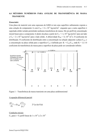 Difusão molecular no estado transiente 4.11
Samuel Luporini/DEQ/UFBA
4.4 MÉTODOS NUMÉRICOS PARA ANÁLISE DE TRANSFERÊNCIA DE MASSA
TRANSIENTE
Enunciado:
Uma placa de material com uma espessura de 0,004 m tem uma superfície subitamente exposta a
uma solução do componente A com CA0 = 6 x 10-3
kg-mol/m3
enquanto que a outra superfície é
suportada sólido isolado permitindo nenhuma transferência de massa. Há um perfil de concentração
inicial linear para o componente A dentro da placa a partir de CA = 1 x 10-3
kg-mol/m3
para um lado
e CA = 2 x 10-3
kg-mol/m3
para o lado sólido. A difusividade DAB = 1x 10-9
m2
/s. O coeficiente de
distribuição. O coeficiente de distribuição entre a concentração na solução adjacente a placa CALi e
a concentração na placa sólida para a superfície CAi é definida por: K = CAli/CAi, onde K = 1,5. O
coeficiente de transferência de massa para a superfície da placa pode ser considerado infinito.
x = 0,004 m
CA3 CA5 CA7
CA1
CA2 CA4 CA6 CA8
1 2 3 4 5 6 7 8 9
x dx = 0,0005 m
CA9
Superfície exposta
Condições de contorno
CA1 é mantido a um
valor constante.
Figura 1 – Transferência de massa transiente em uma placa unidimensional
A equação diferencial parcial:
2
A
2
AB
A
x
C
D
t
C
∂
∂
=
∂
∂
2ª Lei de Fick
Condições iniciais
CA para t = 0, perfil linear de 1 x 10-3
a 2 x 10-3
 