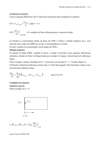 Difusão molecular no estado transiente 4.12
Samuel Luporini/DEQ/UFBA
Condições de contorno
Como a equação diferencial é de 2ª ordem são necessárias duas condições de contorno:
CC1:
k
C
C 0A
0xAi ==
, onde k = 1,5
CC2: 0
x
C
004,0x
A
=
∂
∂
=
, condição de fluxo difusional para o contorno isolado.
a) Calcular as concentrações dentro da placa até 2500 s. Utilize o método numérico em x com
intervalo entre nodos de 0,0005 m (ver fig. 1) correspondente a 9 nodos.
b) Fazer o gráfico da concentração versus tempo ate 2500 s.
Método numérico
O método de linhas (MOL: method of lines): o tempo é resolvido como equações diferenciais
ordinárias: método de Euler ou Runge Kutta por exemplo. O espaço é discretizado por diferenças
finitas.
Neste exemplo o espaço é dividido em N = 8 intervalos envolvendo N + 1 = 9 nodos (figura 1).
Utilizando a fórmula da diferença central para a 2ª derivada (equação A9), deixando o tempo como
uma derivada ordinária, temos:
( )1nn1n AAA2
ABA
CC2C
x
D
dt
dC
−+
+−
∆
= para 2 ≤ n ≤ 8
Condições de contorno
Superfície exposta
Neste exemplo em x = 0
( )
0x
A
AB1A0Ac
x
C
DKCCk
=
∂
∂
−=−
CA1
x = 0
CA0
 