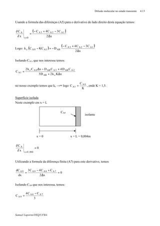 Difusão molecular no estado transiente 4.13
Samuel Luporini/DEQ/UFBA
Usando a formula das diferenças (A5) para o derivativo do lado direito desta equação temos:
( )
x2
C3C4C
x
C 1A2A3A
0x
A
∆
−+−
=
∂
∂
=
Logo: ( )
( )
x2
C3C4C
DKCCk 1A2A3A
AB1A0Ac
∆
−+−
−=−
Isolando CA1, que nos interessa temos:
xKk2D3
CD4CDxCk2
C
cAB
2AAB3AAB0Ac
1A
∆+
+−∆
=
no nosso exemplo temos que kc →∞ logo
K
C
C 0A
1A = , onde K = 1,5.
Superfície isolada
Neste exemplo em x = L
0
x
C
004,0x
A
=
∂
∂
=
Utilizando a formula da diferença finita (A7) para este derivativo, temos
0
x2
CC4C3
dx
dC 7A8A9A9A
=
∆
+−
=
Isolando CA9 que nos interessa, temos:
3
CC4
C 7A8A
9A
−
=
CA9
x = 0
isolante
x = L = 0,004m
 