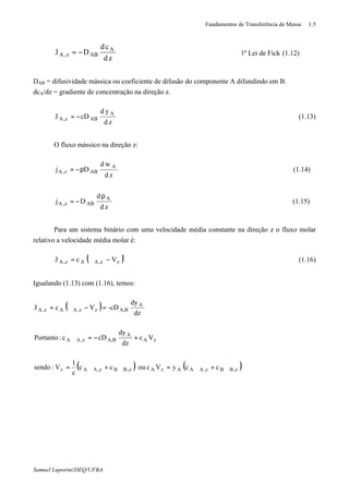 Fundamentos de Transferência de Massa 1.5
Samuel Luporini/DEQ/UFBA
zd
cd
DJ A
ABz,A −= 1ª Lei de Fick (1.12)
DAB = difusividade mássica ou coeficiente de difusão do componente A difundindo em B.
dcA/dz = gradiente de concentração na direção z.
zd
yd
cDJ A
ABz,A −= (1.13)
O fluxo mássico na direção z:
zd
wd
Dj A
ABz,A ρ−= (1.14)
zd
d
Dj A
ABz,A
ρ
−= (1.15)
Para um sistema binário com uma velocidade média constante na direção z o fluxo molar
relativo a velocidade média molar é:
( )VcJ zz,AAz,A −ϑ= (1.16)
Igualando (1.13) com (1.16), temos:
( )
( ) ( )z,BBz,AAAzAz,BBz,AAz
zA
A
BA,z,AA
A
BA,zz,AAz,A
ccyVcoucc
c
1
V:sendo
Vc
dz
dy
cDc:Portanto
dz
dy
-cDVcJ
ϑ+ϑ=ϑ+ϑ=
+−=ϑ
=−ϑ=
 