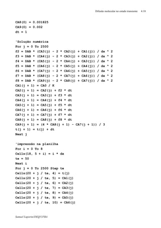 Difusão molecular no estado transiente 4.18
Samuel Luporini/DEQ/UFBA
CA8(0) = 0.001825
CA9(0) = 0.002
dt = 1
'Solução numérica
For j = 0 To 2500
f2 = DAB * (CA3(j) - 2 * CA2(j) + CA1(j)) / dx ^ 2
f3 = DAB * (CA4(j) - 2 * CA3(j) + CA2(j)) / dx ^ 2
f4 = DAB * (CA5(j) - 2 * CA4(j) + CA3(j)) / dx ^ 2
f5 = DAB * (CA6(j) - 2 * CA5(j) + CA4(j)) / dx ^ 2
f6 = DAB * (CA7(j) - 2 * CA6(j) + CA5(j)) / dx ^ 2
f7 = DAB * (CA8(j) - 2 * CA7(j) + CA6(j)) / dx ^ 2
f8 = DAB * (CA9(j) - 2 * CA8(j) + CA7(j)) / dx ^ 2
CA1(j + 1) = CA0 / K
CA2(j + 1) = CA2(j) + f2 * dt
CA3(j + 1) = CA3(j) + f3 * dt
CA4(j + 1) = CA4(j) + f4 * dt
CA5(j + 1) = CA5(j) + f5 * dt
CA6(j + 1) = CA6(j) + f6 * dt
CA7(j + 1) = CA7(j) + f7 * dt
CA8(j + 1) = CA8(j) + f8 * dt
CA9(j + 1) = (4 * CA8(j + 1) - CA7(j + 1)) / 3
t(j + 1) = t(j) + dt
Next j
'impressão na planilha
For i = 0 To 8
Cells(18, 5 + i) = i * dx
te = 50
Next i
For j = 0 To 2500 Step te
Cells(20 + j / te, 4) = t(j)
Cells(20 + j / te, 5) = CA1(j)
Cells(20 + j / te, 6) = CA2(j)
Cells(20 + j / te, 7) = CA3(j)
Cells(20 + j / te, 8) = CA4(j)
Cells(20 + j / te, 9) = CA5(j)
Cells(20 + j / te, 10) = CA6(j)
 