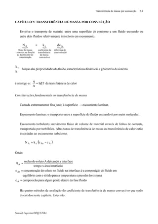 Transferência de massa por convecção 5.1
Samuel Luporini/DEQ/UFBA
CAPÍTULO 5: TRANSFERÊNCIA DE MASSA POR CONVECÇÃO
⇒ Envolve o transporte de material entre uma superfície de contorno e um fluido escoando ou
entre dois fluidos relativamente imiscíveis em escoamento.
{ { {
ãoconcentraç
dediferença
A
convectivo
massade
ciatransferên
deecoeficient
c
ãoconcentraç
dedecréscimodo
direçãonaocorre
massadeFluxo
A ckN ∆=
→
sistemadogeometriaedinâmicasticascaracterisfluido,dodespropriendadasfunção
h
k c



é análogo a : Th
A
q
∆= da transferência de calor
Considerações fundamentais em transferência de massa
⇒ Camada extremamente fina junto à superfície → escoamento laminar.
⇒ Escoamento laminar: o transporte entre a superfície do fluido escoando é por meio molecular.
⇒ Escoamento turbulento: movimento físico de volume de material através de linhas de corrente,
transportada por turbilhões. Altas taxas de transferência de massa ou transferência de calor estão
associadas ao escoamento turbulento.
( )AAscA cckN −=
Onde:
fluidofasedadentropontoalgumparacomposicãoc
sistemadopressãoeratemperatuaparasólidoocomequilíbrio
emfluidodocomposiçãoaéinterface;nafluidonosolutodoãoconcentraçc
linterfaciaáreaxtempo
interfaceadeixandoAsolutodomoles
N
A
As
A
=
=
=
⇒ Há quatro métodos de avaliação do coeficiente de transferência de massa convectivo que serão
discutidos neste capítulo. Estes são:
 