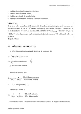 Transferência de massa por convecção 5.2
Samuel Luporini/DEQ/UFBA
1. Análise dimensional ligada a experimentos;
2. Análise exata da camada limite;
3. Análise aproximada da camada limite;
4. Analogia entre momento, energia e transferência de massa.
EXEMPLO 1
O ar escoa sobre uma placa sólida de dióxido de carbono congelado (gelo seco) com uma área
superficial exposta de 1 x 10-3
m2
. O CO2 sublima com uma corrente escoando a 2 m/s e taxa de
liberação de 2,29 x 10-4
mol/s. O ar está a 293 K e 1,013 x 105
Pa ( sm10x5,1D 25
ar,CO2
−
= e νar
= 1,55x10-5
m2
/s). Determine o coeficiente de transferência de massa do CO2 sublimando sobre o ar
escoando.
Resp.: 0,118 m/s
5.2. PARÂMETROS SIGNIFICANTES:
⇒ A difusividade molecular para cada fenômeno de transporte são:

















=
ρ
=α
ρ
µ
=ν
t
L
mássicadedifusividaD
térmicadedifusivida
c
k
momentodededifusivida
2
AB
p
⇒ Número de Schmidt (Sc)
mássicadedifusivida
momentodededifusivida
DD
Sc
ABAB
=
ρ
µ
=
ν
=
Sc (T.M.) é análogo ao Pr (T.C.)
⇒ Número de Lewis (Le)
mássicadedifusivida
térmicadedifusivida
Dc
k
D
Le
ABpAB
=
ρ
=
α
=
Le é importante quando o processo envolve transferência de massa de energia simultaneamente.
 