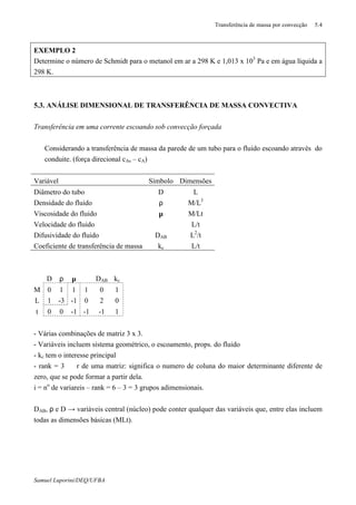 Transferência de massa por convecção 5.4
Samuel Luporini/DEQ/UFBA
EXEMPLO 2
Determine o número de Schmidt para o metanol em ar a 298 K e 1,013 x 103
Pa e em água líquida a
298 K.
5.3. ANÁLISE DIMENSIONAL DE TRANSFERÊNCIA DE MASSA CONVECTIVA
Transferência em uma corrente escoando sob convecção forçada
⇒ Considerando a transferência de massa da parede de um tubo para o fluido escoando através do
conduite. (força direcional cAs – cA)
Variável Símbolo Dimensões
Diâmetro do tubo D L
Densidade do fluido ρ M/L3
Viscosidade do fluido µ M/Lt
Velocidade do fluido ϑ L/t
Difusividade do fluido DAB L2
/t
Coeficiente de transferência de massa kc L/t
D ρ µ ϑ DAB kc
M 0 1 1 1 0 1
L 1 -3 -1 0 2 0
t 0 0 -1 -1 -1 1
- Várias combinações de matriz 3 x 3.
- Variáveis incluem sistema geométrico, o escoamento, props. do fluido
- kc tem o interesse principal
- rank = 3 ⇒ r de uma matriz: significa o numero de coluna do maior determinante diferente de
zero, que se pode formar a partir dela.
i = no
de variareis – rank = 6 – 3 = 3 grupos adimensionais.
DAB, ρ e D → variáveis central (núcleo) pode conter qualquer das variáveis que, entre elas incluem
todas as dimensões básicas (MLt).
 