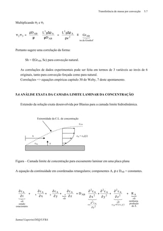 Transferência de massa por convecção 5.7
Samuel Luporini/DEQ/UFBA
Multiplicando π2 e π3
321
Grashofdeno
AB2
A
3
AB
A
3
AB
32 Gr
gL
D
gLD
≡








ρν
ρ∆
=








µ
ρ∆






µ
ρ
=ππ
Portanto sugere uma correlação da forma:
Sh = f(GrAB, Sc) para convecção natural.
⇒ As correlações de dados experimentais pode ser feita em termos de 3 variáveis ao invés de 6
originais, tanto para convecção forçada como para natural.
⇒ Correlações => equações empíricas capitulo 30 do Welty, 7 deste apontamento.
5.4 ANÁLISE EXATA DA CAMADA LIMITE LAMINAR DA CONCENTRAÇÃO
⇒ Extensão da solução exata desenvolvida por Blasius para a camada limite hidrodinâmica.
Figura – Camada limite de concentração para escoamento laminar em uma placa plana
A equação da continuidade em coordenadas retangulares; componentes A, ρ e DAB = constantes.
{ {
Ade
produção
enhuman
0
A
)y,x(fc
0
2
A
2
2
A
2
y
c
2
A
2
AB
A
0
z
A
y
A
x
ioestacionár
estado
0
A
R
z
c
y
c
x
c
D
z
c
y
c
x
c
t
c
A
2
A
2
=
=
=
∂
∂
<<
=
=
+




















∂
∂
+
∂
∂
+
∂
∂
=








∂
∂
ϑ+
∂
∂
ϑ+
∂
∂
ϑ+
∂
∂
321321321
x
y
Extremidade da C.L. de concentração
cA∞
cAs
cA = cA(y)
 
