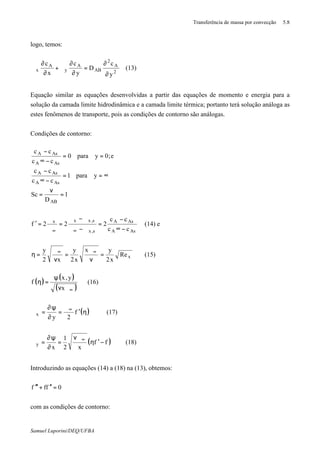 Transferência de massa por convecção 5.8
Samuel Luporini/DEQ/UFBA
logo, temos:
2
A
2
AB
A
y
A
x
y
c
D
y
c
x
c
∂
∂
=
∂
∂
ϑ+
∂
∂
ϑ (13)
Equação similar as equações desenvolvidas a partir das equações de momento e energia para a
solução da camada limite hidrodinâmica e a camada limite térmica; portanto terá solução análoga as
estes fenômenos de transporte, pois as condições de contorno são análogas.
Condições de contorno:
1
D
Sc
ypara1
cc
cc
e;0ypara0
cc
cc
AB
AsA
AsA
AsA
AsA
=
ν
=
∞==
−∞
−
==
−∞
−
AsA
AsA
s,x
s,xxx
cc
cc
222f
−∞
−
=
ϑ−ϑ
ϑ−ϑ
=
ϑ
ϑ
=′
∞∞
(14) e
xRe
x2
yx
x2
y
x2
y
=
ν
ϑ
=
ν
ϑ
=η ∞∞
(15)
( )
( )
( )∞ϑν
ψ
=η
x
y,x
f (16)
( )η′
ϑ
=
∂
ψ∂
=ϑ ∞
f
2y
x (17)
( )ff
x2
1
x
y −′η
νϑ
=
∂
ψ∂
=ϑ ∞
(18)
Introduzindo as equações (14) a (18) na (13), obtemos:
0fff =′′+′′′
com as condições de contorno:
 