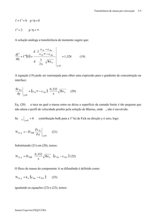 Transferência de massa por convecção 5.9
Samuel Luporini/DEQ/UFBA
∞=η=′
=η=′=
/p2f
0/p0ff
A solução análoga a transferência de momento sugere que:
( ) 328,1
Re
x2
y
d
cc
cc
2d
0f
d
fd
0y
x
AsA
AsA
=


















−∞
−
=′′=
η
′
=
(19)
A equação (19) pode ser rearranjada para obter uma expressão para o gradiente de concentração na
interface:
( ) 





−∞=
=
xAsA
0y
As
Re
x
332,0
cc
dy
dc
(20)
Eq. (20) ⇒ a taxa na qual a massa entra ou deixa a superfície da camada limite é tão pequena que
não altera o perfil de velocidade predito pela solução de Blasius, onde ϑy não é envolvido.
Se ⇒=ϑ
=
0
0yy contribuição bulk para a 1ª lei de Fick na direção y é zero, logo:
0y
A
ABy,A
y
c
DN
=
∂
∂
−= (21)
Substituindo (21) em (20), temos:
( )∞−





= AAsxABy,A ccRe
x
332,0
DN (22)
O fluxo de massa do componente A se difundindo é definido como:
( )∞−= AAscy,A cckN (23)
igualando as equações (22) e (23), temos:
 