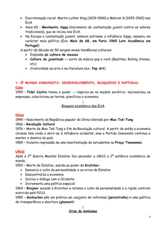• Discriminação racial: Martin Luther King (1929-1968) e Malcom X (1925-1965) nos
EUA
• Anos 60 - Movimento hippy (movimento de contestação juvenil contra os valores
tradicionais), que se iniciou nos EUA.
• Na Europa a contestação juvenil, embora sofresse a influência hippy, assumiu um
carácter mais político (Exs. Maio de 68, em Paris; 1969 Luto Académico em
Portugal)
A partir da década de 50 surgem novas tendências culturais:
• Explosão da cultura de massas
• Cultura da juventude ↔ surto da música pop e rock (Beattles, Rolling Stones,
etc)
• Criatividade na arte e na literatura (ex.: Pop Art)
 O MUNDO COMUNISTA: DESENVOLVIMENTO, BLOQUEIOS E RUPTURAS
Cuba
1959 – Fidel Castro tomou o poder → inspirou-se no modelo soviético: nacionalizou as
empresas, colectivizou as terras, planificou a economia.
↓
Bloqueio económico dos EUA
China
1949 – Nascimento da República popular da China liderada por Mao Tsé-Tung
1966 – Revolução Cultural
1976 – Morte de Mao Tsé-Tung e fim da Revolução cultural. A partir de então a economia
chinesa tem vindo a abrir-se à influência ocidental, mas o Partido Comunista continua a
manter o domínio do país.
1989 – Violenta repressão de uma manifestação de estudantes na Praça Tienanmen.
URSS
Após a 2ª Guerra Mundial Estaline fez ascender a URSS a 2ª potência económica do
mundo.
1953 – Morte de Estaline, subida ao poder de Krutchev:
• Denuncia o culto da personalidade e os erros de Estaline
• Descentraliza a economia
• Iniciou o diálogo com o Ocidente
• Incrementa uma política espacial
1964 – Brejnev sucede a Krutchev e retoma o culto da personalidade e o rígido controlo
exercido pelo PCUS
1985 – Gorbachev põe em prática um conjunto de reformas (perestroika) e uma política
de transparência e abertura (glasnost)
↓
Crise do leninismo
3
 