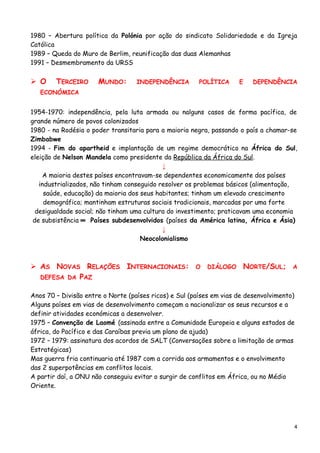 1980 – Abertura política da Polónia por ação do sindicato Solidariedade e da Igreja
Católica
1989 – Queda do Muro de Berlim, reunificação das duas Alemanhas
1991 – Desmembramento da URSS
 O TERCEIRO MUNDO: INDEPENDÊNCIA POLÍTICA E DEPENDÊNCIA
ECONÓMICA
1954-1970: independência, pela luta armada ou nalguns casos de forma pacífica, de
grande número de povos colonizados
1980 - na Rodésia o poder transitaria para a maioria negra, passando o país a chamar-se
Zimbabwe
1994 - Fim do apartheid e implantação de um regime democrático na África do Sul,
eleição de Nelson Mandela como presidente da República da África do Sul.
↓
A maioria destes países encontravam-se dependentes economicamente dos países
industrializados, não tinham conseguido resolver os problemas básicos (alimentação,
saúde, educação) da maioria dos seus habitantes; tinham um elevado crescimento
demográfico; mantinham estruturas sociais tradicionais, marcadas por uma forte
desigualdade social; não tinham uma cultura do investimento; praticavam uma economia
de subsistência ═ Países subdesenvolvidos (países da América latina, África e Ásia)
↓
Neocolonialismo
 AS NOVAS RELAÇÕES INTERNACIONAIS: O DIÁLOGO NORTE/SUL; A
DEFESA DA PAZ
Anos 70 – Divisão entre o Norte (países ricos) e Sul (países em vias de desenvolvimento)
Alguns países em vias de desenvolvimento começam a nacionalizar os seus recursos e a
definir atividades económicas a desenvolver.
1975 – Convenção de Laomé (assinada entre a Comunidade Europeia e alguns estados de
áfrica, do Pacífico e das Caraíbas previa um plano de ajuda)
1972 – 1979: assinatura dos acordos de SALT (Conversações sobre a limitação de armas
Estratégicas)
Mas guerra fria continuaria até 1987 com a corrida aos armamentos e o envolvimento
das 2 superpotências em conflitos locais.
A partir daí, a ONU não conseguiu evitar o surgir de conflitos em África, ou no Médio
Oriente.
4
 