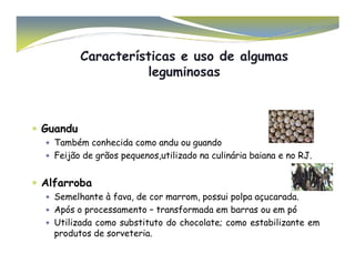 Características e uso de algumas 
leguminosas 
 Guandu 
Também conhecida  ccoommoo aanndduu oouu gguuaannddoo 
 Feijão de grãos pequenos,utilizado na culinária baiana e no RJ. 
 Alfarroba 
 Semelhante à fava, de cor marrom, possui polpa açucarada. 
 Após o processamento – transformada em barras ou em pó 
 Utilizada como substituto do chocolate; como estabilizante em 
produtos de sorveteria. 
 
