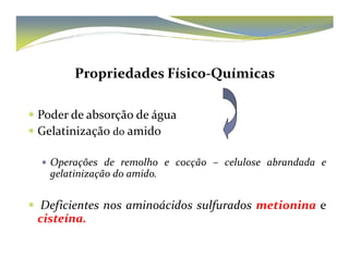 Propriedades Físico-Químicas 
 Poder de absorção de água 
 GGeellaattiinniizzaaççããoo ddoo aammiiddoo 
 Operações de remolho e cocção – celulose abrandada e 
gelatinização do amido. 
 Deficientes nos aminoácidos sulfurados metionina e 
cisteína. 
 