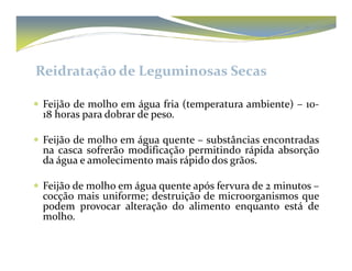 Reidratação de Leguminosas Secas 
 Feijão de molho em água fria (temperatura ambiente) – 10- 
18 horas para dobrar de peso. 
 Feijão de molho em água quente –– ssuubbssttâânncciiaass eennccoonnttrraaddaass 
na casca sofrerão modificação permitindo rápida absorção 
da água e amolecimento mais rápido dos grãos. 
 Feijão de molho em água quente após fervura de 2 minutos – 
cocção mais uniforme; destruição de microorganismos que 
podem provocar alteração do alimento enquanto está de 
molho. 
 