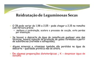 Reidratação de Leguminosas Secas 
 O IR pode variar de 1,98 a 2,05 – pode chegar a 2,15 no remolho 
com fervura prévia 
 melhora a reidratação, acelera o processo de cocção, evita perdas 
por dissolução. 
 Se houver o descarte da água de remolho,eemm qquuaallqquueerr uummaa ddaass 
técnicas, haverá redução da produção de gases formados a partir 
de substâncias (rafinose e estaquiose). 
 Alguns minerais e vitaminas também são perdidos na água de 
descarte – qualidade protéica não se altera. 
 Em algumas preparações dietoterápicas ↓ K – desprezar água de 
remolho 
 