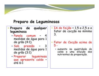 Preparo de Leguminosas 
 Preparo de qualquer 
leguminosa 
 Panela comum – 4 
medidas de água para 1 
 IA do feijão = 1,5 a 2,5 e o 
fator de cocção no mínimo 
3. 
de grão (4:1). 
 Sob pressão – 3 
medidas de água para 1 
de grão (3:1) 
 Preparar leguminosa 
que apresente caldo – 
até 6:1 
 Fator de Cocção acima de 
5 – 
 aumento na quantidade de 
caldo e uma diluição dos 
nutrientes da preparação. 
 