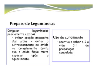 Preparo de Leguminosas 
Uso de condimento 
Congelar leguminosas 
previamente cozidas 
– evitar cocção excessiva 
– acentua o sabor e ↓ a 
vida útil da 
preparação 
congelada. 
dos grãos - evitar o 
extravasamento do amido 
no congelamento (evita 
que o caldo fique muito 
espesso após o 
aquecimento. 
 