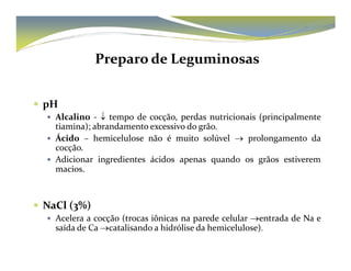 Preparo de Leguminosas 
 pH 
 Alcalino - ↓ tempo de cocção, perdas nutricionais (principalmente 
tiamina); abrandamento excessivo do grão. 
 Ácido – hemicelulose não é muito solúvel →→ pprroolloonnggaammeennttoo ddaa 
cocção. 
 Adicionar ingredientes ácidos apenas quando os grãos estiverem 
macios. 
 NaCl (3%) 
 Acelera a cocção (trocas iônicas na parede celular →entrada de Na e 
saída de Ca→catalisando a hidrólise da hemicelulose). 
 