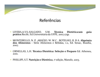 Referências 
 LIVERA,A.V.S.;SALGADO, S.M. Técnica Dietética:um guia 
prático.Recife, Ed.Universitária da UFPE, 2007,175p. 
 MONTEBELLO, N. P. ,ARAÚJO, W. M C , BOTELHO, R. B A. Alquimia 
dos Alimentos - Série Alimentos e Bebidas, v.2, Ed. Senac, Brasília, 
2007. 
 ORNELLAS, L.H. Técnica Dietética: Seleção e Preparo Ed. Atheneu, 
2001. 
 PHILLIPI, S.T. Nutrição e Dietética, 1ª edição, Manolo, 2003. 
