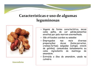 Características e uso de algumas 
leguminosas 
 Vagens de forma característica, secas 
como palha, de cor pálida;sementes 
envoltas por pele marrom-avermelhada. 
São utilizados  ccoozziiddooss oouu aassssaaddooss 
 Empregados nas mais diversas 
preparações: doces (bolos,sorvetes, 
cremes,tortas); salgadas (vatapá, xinxim 
de galinha); consumidos isoladamente ou 
como ingrediente da manteiga de 
amendoim. 
 Extraído o óleo de amendoim, usado na 
culinária 
Amendoim 
 